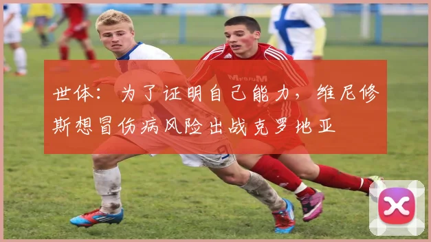 世体：为了证明自己能力，维尼修斯想冒伤病风险出战克罗地亚