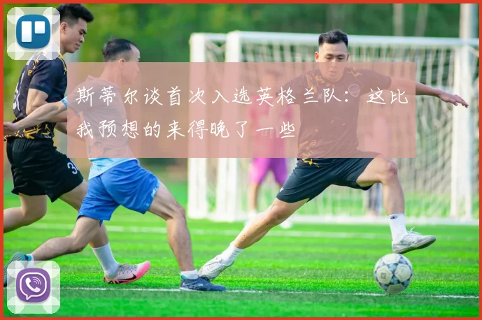 斯蒂尔谈首次入选英格兰队：这比我预想的来得晚了一些