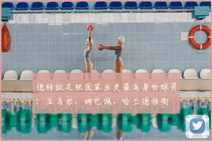 德转欧足联国家历史最高身价球员：亚马尔、姆巴佩、哈兰德领衔