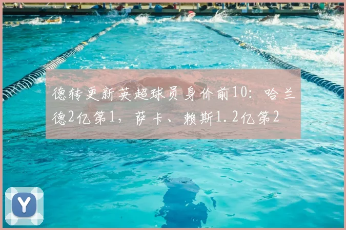 德转更新英超球员身价前10：哈兰德2亿第1，萨卡、赖斯1.2亿第2