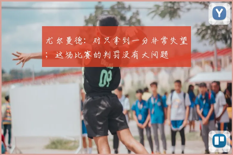 尤尔曼德：对只拿到一分非常失望；这场比赛的判罚没有大问题