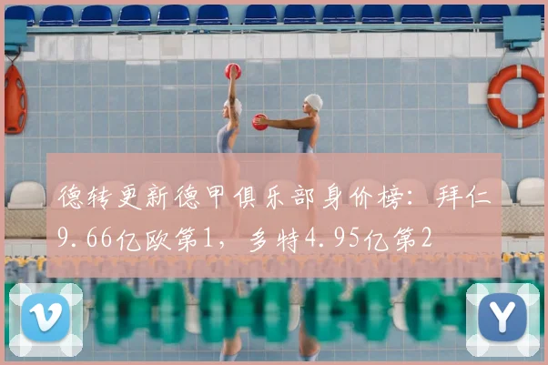 德转更新德甲俱乐部身价榜：拜仁9.66亿欧第1，多特4.95亿第2