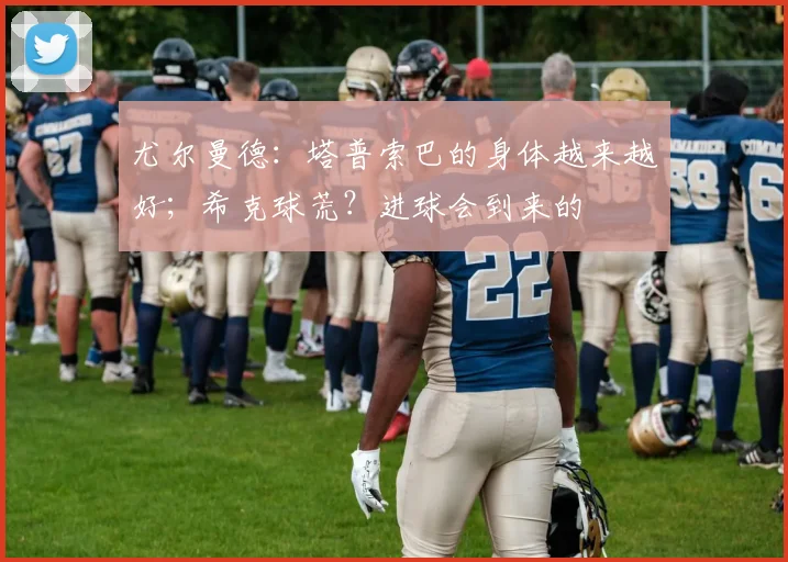 尤尔曼德：塔普索巴的身体越来越好；希克球荒？进球会到来的